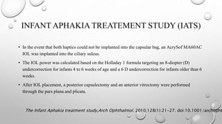 INFANT APHAKIA TREATEMENT STUDY (IATS)
• In the event that both haptics could not be implanted into the capsular bag, an AcrySof MA60AC
IOL was implanted into the ciliary sulcus.
• The IOL power was calculated based on the Holladay 1 formula targeting an 8-diopter (D)
undercorrection for infants 4 to 6 weeks of age and a 6 D undercorrection for infants older than 6
weeks.
• After IOL placement, a posterior capsulectomy and an anterior vitrectomy were performed
through the pars plana and plicata.
The Infant Aphakia treatment study,Arch Ophthalmol. 2010;128(1):21-27. doi:10.1001/archopht
 