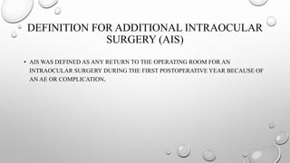 DEFINITION FOR ADDITIONAL INTRAOCULAR
SURGERY (AIS)
• AIS WAS DEFINED AS ANY RETURN TO THE OPERATING ROOM FOR AN
INTRAOCULAR SURGERY DURING THE FIRST POSTOPERATIVE YEAR BECAUSE OF
AN AE OR COMPLICATION.
 