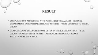 RESULT
• COMPLICATIONS ASSOCIATED WITH PERMANENT VISUAL LOSS—RETINAL
DETACHMENT, ENDOPHTHALMITIS, AND PHTHISIS— WERE CONFINED TO THE CL
GROUP.
• GLAUCOMA WAS DIAGNOSED MORE OFTEN IN THE IOL GROUP THAN THE CL
GROUP—7 CASES VERSUS 3 CASES—ALTHOUGH THIS DID NOT REACH
STATISTICAL SIGNIFICANCE.
 