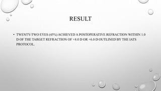 RESULT
• TWENTY-TWO EYES (45%) ACHIEVED A POSTOPERATIVE REFRACTION WITHIN 1.0
D OF THE TARGET REFRACTION OF +8.0 D OR +6.0 D OUTLINED BY THE IATS
PROTOCOL.
 