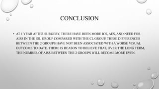 CONCLUSION
• AT 1 YEAR AFTER SURGERY, THERE HAVE BEEN MORE ICS, AES, AND NEED FOR
AISS IN THE IOL GROUP COMPARED WITH THE CL GROUP. THESE DIFFERENCES
BETWEEN THE 2 GROUPS HAVE NOT BEEN ASSOCIATED WITH A WORSE VISUAL
OUTCOME TO DATE. THERE IS REASON TO BELIEVE THAT, OVER THE LONG TERM,
THE NUMBER OF AISS BETWEEN THE 2 GROUPS WILL BECOME MORE EVEN.
 