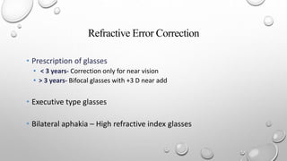 Refractive Error Correction
• Prescription of glasses
• < 3 years- Correction only for near vision
• > 3 years- Bifocal glasses with +3 D near add
• Executive type glasses
• Bilateral aphakia – High refractive index glasses
 