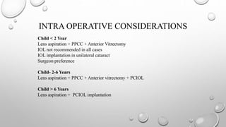 INTRA OPERATIVE CONSIDERATIONS
Child < 2 Year
Lens aspiration + PPCC + Anterior Vitrectomy
IOL not recommended in all cases
IOL implantation in unilateral cataract
Surgeon preference
Child- 2-6 Years
Lens aspiration + PPCC + Anterior vitrectomy + PCIOL
Child > 6 Years
Lens aspiration + PCIOL implantation
 