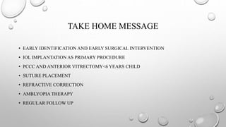 TAKE HOME MESSAGE
• EARLY IDENTIFICATION AND EARLY SURGICAL INTERVENTION
• IOL IMPLANTATION AS PRIMARY PROCEDURE
• PCCC AND ANTERIOR VITRECTOMY<6 YEARS CHILD
• SUTURE PLACEMENT
• REFRACTIVE CORRECTION
• AMBLYOPIA THERAPY
• REGULAR FOLLOW UP
 