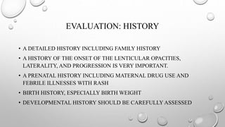 EVALUATION: HISTORY
• A DETAILED HISTORY INCLUDING FAMILY HISTORY
• A HISTORY OF THE ONSET OF THE LENTICULAR OPACITIES,
LATERALITY, AND PROGRESSION IS VERY IMPORTANT.
• A PRENATAL HISTORY INCLUDING MATERNAL DRUG USE AND
FEBRILE ILLNESSES WITH RASH
• BIRTH HISTORY, ESPECIALLY BIRTH WEIGHT
• DEVELOPMENTAL HISTORY SHOULD BE CAREFULLY ASSESSED
 