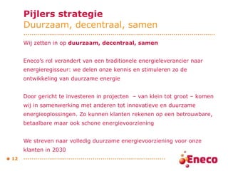 Pijlers strategie Duurzaam, decentraal, samen Wij zetten in op  duurzaam, decentraal, samen   Eneco’s rol verandert van een traditionele energieleverancier naar  energieregisseur: we delen onze kennis en stimuleren zo de  ontwikkeling van duurzame energie Door gericht te investeren in projecten  – van klein tot groot – komen  wij in samenwerking met anderen tot innovatieve en duurzame  energieoplossingen. Zo kunnen klanten rekenen op een betrouwbare,  betaalbare maar ook schone energievoorziening  We streven naar volledig duurzame energievoorziening voor onze  klanten in 2030  