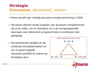Strategie Duurzaam , decentraal, samen Eneco streeft naar volledig duurzame energievoorziening in 2030 Wij kiezen daarom zoveel mogelijk voor duurzame energiebronnen als wind, water, zon en biomassa, en in de overgangsperiode daarnaast voor elektriciteit uit gascentrales in combinatie met gasopslag  Wij beschouwen aardgas als de  schoonste transitiebrandstof om  een zo groot mogelijk  duurzaam portfolio te creëren op  de langere duur  