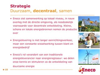 Strategie Duurzaam,  decentraal , samen Eneco ziet samenwerking op lokaal niveau, in nauw overleg met de directe omgeving, als noodzakelijk voorwaarde voor decentrale ontwikkeling. Kleine, schone en lokale energiebronnen nemen de productie over  Energielevering is niet langer eenrichtingsverkeer, maar een constante wisselwerking tussen klant en energiebedrijf Eneco’s rol verandert van een traditionele energieleverancier naar energieregisseur: we delen onze kennis en stimuleren zo de ontwikkeling van duurzame energie   