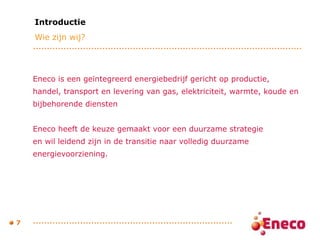 Eneco is een geïntegreerd energiebedrijf gericht op productie,  handel, transport en levering van gas, elektriciteit, warmte, koude en  bijbehorende diensten  Eneco heeft de keuze gemaakt voor een duurzame strategie  en wil leidend zijn in de transitie naar volledig duurzame  energievoorziening.  Introductie Wie zijn wij? 