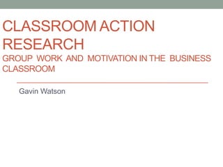 CLASSROOM ACTION
RESEARCH
GROUP WORK AND MOTIVATION IN THE BUSINESS
CLASSROOM
Gavin Watson
 