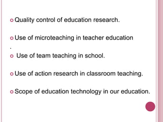  Quality

 Use

control of education research.

of microteaching in teacher education

.


Use of team teaching in school.

 Use

of action research in classroom teaching.

 Scope

of education technology in our education.

 