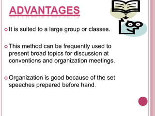  It

is suited to a large group or classes.

 This

method can be frequently used to
present broad topics for discussion at
conventions and organization meetings.

 Organization

is good because of the set
speeches prepared before hand.

 