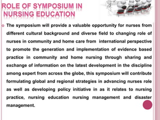 

The symposium will provide a valuable opportunity for nurses from
different cultural background and diverse field to changing role of

nurses in community and home care from international perspective
to promote the generation and implementation of evidence based
practice in community and home nursing through sharing and
exchange of information on the latest development in the discipline
among expert from across the globe, this symposium will contribute
formulating global and regional strategies in advancing nurses role
as well as developing policy initiative in as it relates to nursing

practice, nursing education nursing management and disaster
management.

 