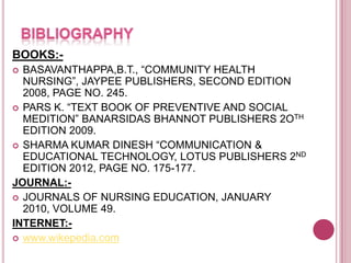 BOOKS:BASAVANTHAPPA,B.T., “COMMUNITY HEALTH
NURSING”, JAYPEE PUBLISHERS, SECOND EDITION
2008, PAGE NO. 245.
 PARS K. “TEXT BOOK OF PREVENTIVE AND SOCIAL
MEDITION” BANARSIDAS BHANNOT PUBLISHERS 2OTH
EDITION 2009.
 SHARMA KUMAR DINESH “COMMUNICATION &
EDUCATIONAL TECHNOLOGY, LOTUS PUBLISHERS 2ND
EDITION 2012, PAGE NO. 175-177.
JOURNAL: JOURNALS OF NURSING EDUCATION, JANUARY
2010, VOLUME 49.
INTERNET: www.wikepedia.com


 