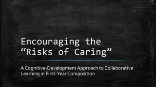 Encouraging the
“Risks of Caring”
A Cognitive-DevelopmentApproach to Collaborative
Learning in First-Year Composition
 