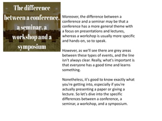 Moreover, the difference between a
conference and a seminar may be that a
conference has a more general theme with
a focus on presentations and lectures,
whereas a workshop is usually more specific
and hands-on, so to speak.
However, as we'll see there are grey areas
between these types of events, and the line
isn't always clear. Really, what's important is
that everyone has a good time and learns
something.
Nonetheless, it's good to know exactly what
you're getting into, especially if you're
actually presenting a paper or giving a
lecture. So let's dive into the specific
differences between a conference, a
seminar, a workshop, and a symposium.
 