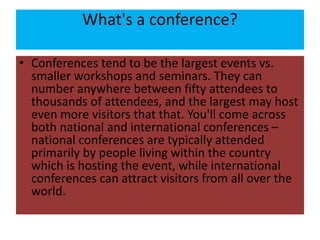 What's a conference?
• Conferences tend to be the largest events vs.
smaller workshops and seminars. They can
number anywhere between fifty attendees to
thousands of attendees, and the largest may host
even more visitors that that. You'll come across
both national and international conferences –
national conferences are typically attended
primarily by people living within the country
which is hosting the event, while international
conferences can attract visitors from all over the
world.
 