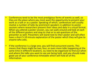 • Conferences tend to be the most prestigious forms of events as well, so
they are the place where you most want the opportunity to present your
work as a talk or as a poster. Speaking of which, conferences will usually
involve a number of talks by prominent speakers in addition to poster
sessions where researchers present their ideas and data in a visual format.
When you attend a poster session, you can walk around and look at each
of the different posters and stop to chat or to ask questions of the
presenter as well. Presenters will stand next to their poster and will often
have a short 5-10 minute explanation of the poster which they will give to
anyone who asks.
• If the conference is a large one, you will find concurrent events. This
means that there might be two, four, or even more talks happening at the
same time in different locations. ou need to be organised to find out when
and where the talks you want to see are being held, and you should make
good use of your conference timetable which will hold all of this
information.
 