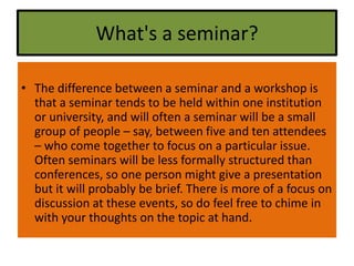 What's a seminar?
• The difference between a seminar and a workshop is
that a seminar tends to be held within one institution
or university, and will often a seminar will be a small
group of people – say, between five and ten attendees
– who come together to focus on a particular issue.
Often seminars will be less formally structured than
conferences, so one person might give a presentation
but it will probably be brief. There is more of a focus on
discussion at these events, so do feel free to chime in
with your thoughts on the topic at hand.
 