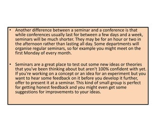 • Another difference between a seminar and a conference is that
while conferences usually last for between a few days and a week,
seminars will be much shorter. They may be for an hour or two in
the afternoon rather than lasting all day. Some departments will
organise regular seminars, so for example you might meet on the
first Monday of every month.
• Seminars are a great place to test out some new ideas or theories
that you've been thinking about but aren't 100% confident with yet.
If you're working on a concept or an idea for an experiment but you
want to hear some feedback on it before you develop it further,
offer to present it at a seminar. This kind of small group is perfect
for getting honest feedback and you might even get some
suggestions for improvements to your ideas.
 