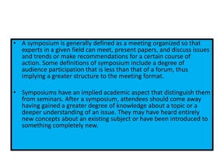 • A symposium is generally defined as a meeting organized so that
experts in a given field can meet, present papers, and discuss issues
and trends or make recommendations for a certain course of
action. Some definitions of symposium include a degree of
audience participation that is less than that of a forum, thus
implying a greater structure to the meeting format.
• Symposiums have an implied academic aspect that distinguish them
from seminars. After a symposium, attendees should come away
having gained a greater degree of knowledge about a topic or a
deeper understanding of an issue. They may have heard entirely
new concepts about an existing subject or have been introduced to
something completely new.
 