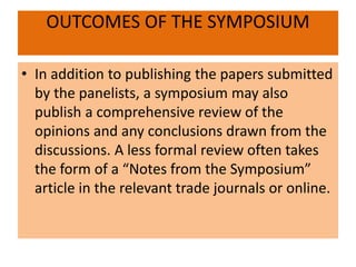 OUTCOMES OF THE SYMPOSIUM
• In addition to publishing the papers submitted
by the panelists, a symposium may also
publish a comprehensive review of the
opinions and any conclusions drawn from the
discussions. A less formal review often takes
the form of a “Notes from the Symposium”
article in the relevant trade journals or online.
 