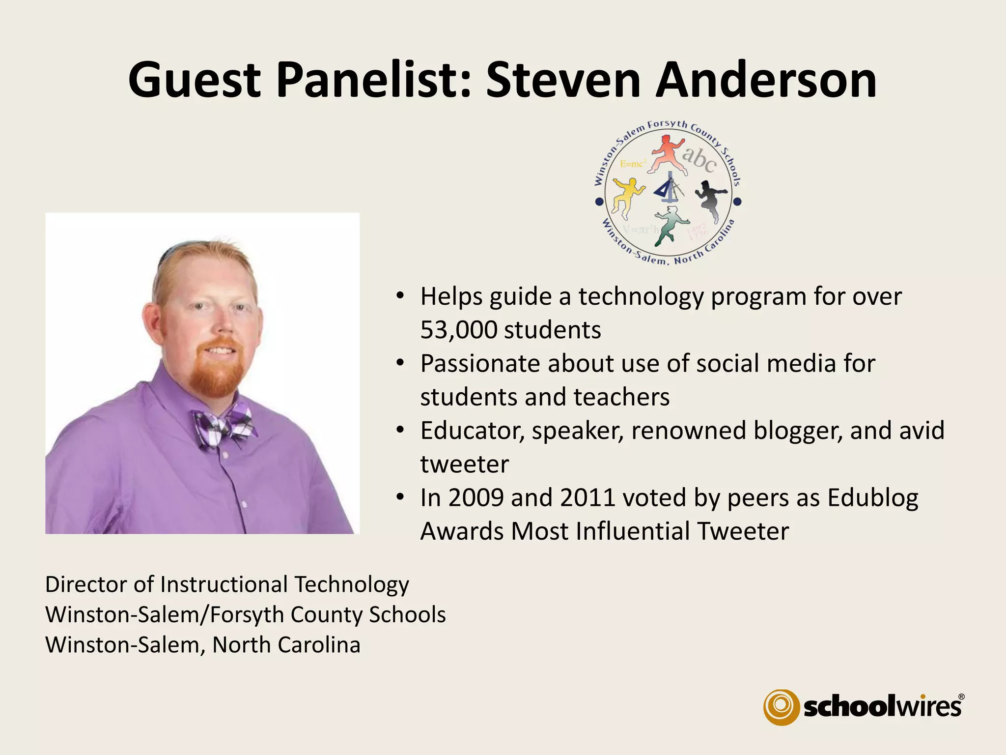 Guest Panelist: Steven Anderson

• Helps guide a technology program for over
53,000 students
• Passionate about use of social media for
students and teachers
• Educator, speaker, renowned blogger, and avid
tweeter
• In 2009 and 2011 voted by peers as Edublog
Awards Most Influential Tweeter
Director of Instructional Technology
Winston-Salem/Forsyth County Schools
Winston-Salem, North Carolina

 