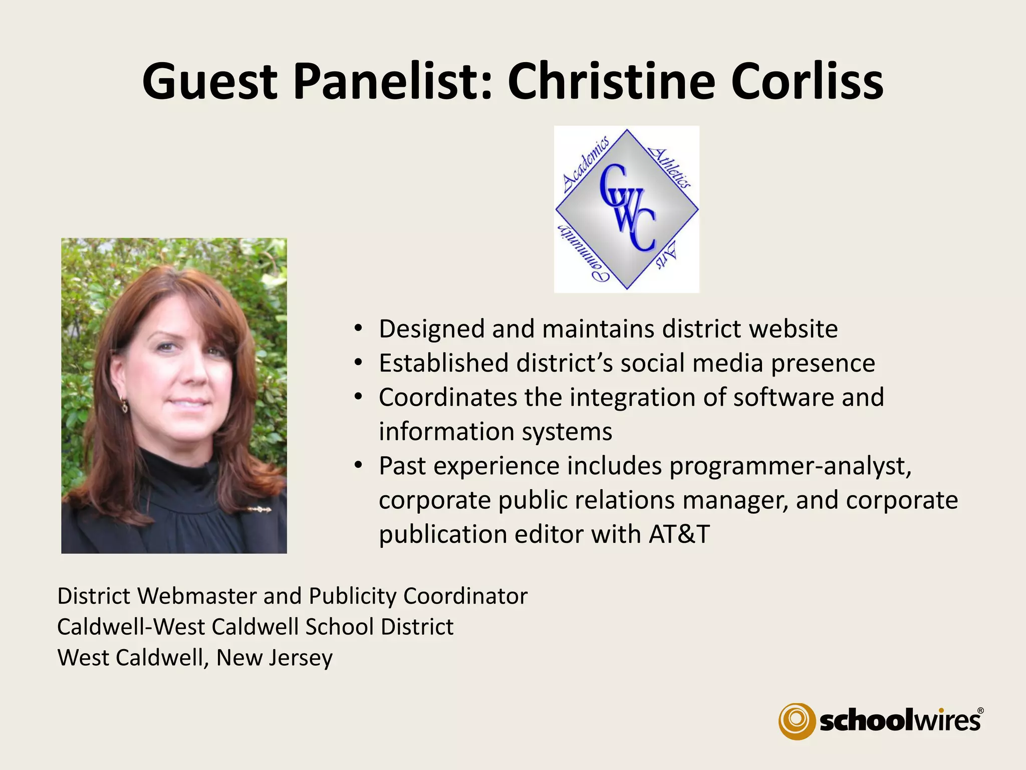 Guest Panelist: Christine Corliss

• Designed and maintains district website
• Established district’s social media presence
• Coordinates the integration of software and
information systems
• Past experience includes programmer-analyst,
corporate public relations manager, and corporate
publication editor with AT&T
District Webmaster and Publicity Coordinator
Caldwell-West Caldwell School District
West Caldwell, New Jersey

 