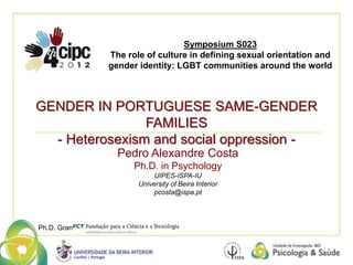 Symposium S023 
The role of culture in defining sexual orientation and 
gender identity: LGBT communities around the world 
GENDER IN PORTUGUESE SAME-GENDER 
Pedro Alexandre Costa 
Ph.D. in Psychology 
UIPES-ISPA-IU 
University of Beira Interior 
pcosta@ispa.pt 
Ph.D. Grant 
FAMILIES 
- Heterosexism and social oppression - 
 