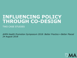 1AHPA Health Promotion Symposium 2018: Better Practice • Better Placed – Influencing Policy Through Co-design
INFLUENCING POLICY
THROUGH CO-DESIGN
TWO CASE STUDIES
AHPA Health Promotion Symposium 2018: Better Practice • Better Placed
24 August 2018
 