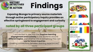 Exposing ākonga to primary source materials
through active participatory inquiry provides an
effective springboard to engagement and curiosity
noted by all three participant groups
Findings
 
