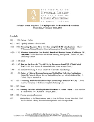 Please send RSVP to the Co-Chairs no later than February 13th
.
Co-Chairs: Eric Benson ebenson@mountvernon.org & Luke Pecoraro lpecoraro@mountvernon.org
Mount Vernon Regional GIS Symposium for Historical Resources
Thursday, February 19th, 2015
Schedule
9:00 – 9:30: Arrival / Coffee
9:30 – 10:00: Opening remarks – Introductions
10:00 – 10:30: Protecting the James River Viewshed using GIS & 3D Visualizations — Sharee
Williamson, National Trust for Historic Preservation; Brady Hoak, ESRI.
10:30 – 11:00: Mapping Segregation: How Racially Restricted Housing Shaped Washington DC,
1900-1948 — Sarah Shoenfeld and Mara Cherkasky, Prologue DC; Brian Kraft, JMT
Technology Group.
11:00 – 11:15: Break
11:15 – 11:45: Tracing the General's Way: GIS in the Reconstruction of MD 178's Original
Track — W. Brett Arnold & Anastasia Poulos, Anne Arundel County.
11:45 – 1:00: Lunch/Networking. A boxed lunch will be provided free of charge.
1:00 – 1:30: Future of Historic Resource Surveying: Mobile Data Collection Applications —
Deidre McCarthy & Megan Brown, National Park Service; Michele Oaks & Mary C.
Collins, City of Alexandria.
1:30 – 2:00: Visualizing Antebellum Richmond by Constructing a Historical 3D City — Justin
Madron, University of Richmond Digital Scholarship Lab.
2:00 – 2:15: Break
2:15 – 2:45: Building a Historic Building Information Model at Mount Vernon — Tom Reinhart
& Eric Benson, MVLA; Patrick Gahagan, ESRI.
2:45 – 3:00: Closing remarks/adjournment
3:00: Optional tour to the Mansion's east lawn to view the Mount Vernon Viewshed. Feel
free to continue visiting the mansion and grounds until closing at 4:00.
 