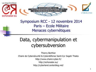 Symposium RCC - 12 novembre 2014 
Paris – Ecole Militaire 
Menaces cybernétiques 
Data, cybermanipulation et 
cybersubversion 
Thierry Berthier 
Chaire de Cybersécurité & Cyberdéfense Saint-Cyr Sogeti Thales 
http://www.chaire-cyber.fr/ 
http://echoradar.eu/ 
http://cyberland.centerblog.net/ 
1 
 