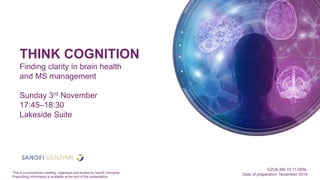 THINK COGNITION
Finding clarity in brain health
and MS management
Sunday 3rd November
17:45–18:30
Lakeside Suite
GZUK.MS.19.11.0504.
Date of preparation: November 2019This is a promotional meeting, organised and funded by Sanofi Genzyme.
Prescribing information is available at the end of the presentation.
 