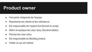 Product owner
● Fait partie intégrante de l’équipe
● Représente les clients et les utilisateurs
● Est responsable de l’aspect fonctionnel du projet
● Défini et explique les User story (fonctionnalités)
● Priorise les User story
● Est responsable du Backlog produit
● Valide ce qui est réalisé
 