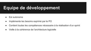 Equipe de développement
● Est autonome
● Implémente les besoins exprimé par le PO
● Contient toutes les compétences nécessaire à la réalisation d’un sprint
● Veille à la cohérence de l’architecture logicielle
 