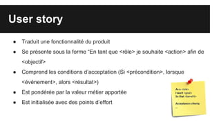 User story
● Traduit une fonctionnalité du produit
● Se présente sous la forme “En tant que <rôle> je souhaite <action> afin de
<objectif>
● Comprend les conditions d’acceptation (Si <précondition>, lorsque
<événement>, alors <résultat>)
● Est pondérée par la valeur métier apportée
● Est initialisée avec des points d’effort
 