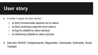 User story
● Il existe 4 types de User stories :
○ la Story fonctionnelle (apporte de la valeur)
○ la Story technique (apporte de la valeur)
○ le bug fix (rétablit la valeur perdue)
○ le refactoring (rétablit la valeur perdue)
● Doit être INVEST (Indépendante, Négociable, Valorisable, Estimable, Small,
Testable
 