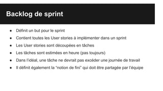 Backlog de sprint
● Définit un but pour le sprint
● Contient toutes les User stories à implémenter dans un sprint
● Les User stories sont découpées en tâches
● Les tâches sont estimées en heure (pas toujours)
● Dans l’idéal, une tâche ne devrait pas excéder une journée de travail
● Il définit également la “notion de fini” qui doit être partagée par l’équipe
 