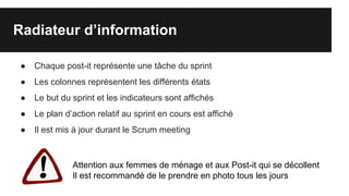 Radiateur d’information
● Chaque post-it représente une tâche du sprint
● Les colonnes représentent les différents états
● Le but du sprint et les indicateurs sont affichés
● Le plan d’action relatif au sprint en cours est affiché
● Il est mis à jour durant le Scrum meeting
Attention aux femmes de ménage et aux Post-it qui se décollent
Il est recommandé de le prendre en photo tous les jours
 