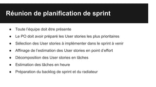 Réunion de planification de sprint
● Toute l’équipe doit être présente
● Le PO doit avoir préparé les User stories les plus prioritaires
● Sélection des User stories à implémenter dans le sprint à venir
● Affinage de l’estimation des User stories en point d’effort
● Décomposition des User stories en tâches
● Estimation des tâches en heure
● Préparation du backlog de sprint et du radiateur
 
