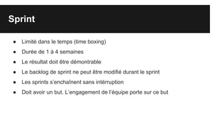 Sprint
● Limité dans le temps (time boxing)
● Durée de 1 à 4 semaines
● Le résultat doit être démontrable
● Le backlog de sprint ne peut être modifié durant le sprint
● Les sprints s’enchaînent sans intérruption
● Doit avoir un but. L’engagement de l’équipe porte sur ce but
 
