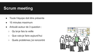 Scrum meeting
● Toute l’équipe doit être présente
● 15 minutes maximum
● Articulé autour de 3 question :
○ Qu’ai-je fais la veille
○ Que vais-je faire aujourd’hui
○ Quels problèmes j’ai rencontré
 