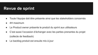Revue de sprint
● Toute l’équipe doit être présente ainsi que les stakeholders concernés
● 4H maximum
● Le Product owner présente le produit du sprint aux utilisateurs
● C’est aussi l’occasion d’échanger avec les parties prenantes du projet
(collecte de feedback)
● Le backlog produit est ensuite mis à jour
 