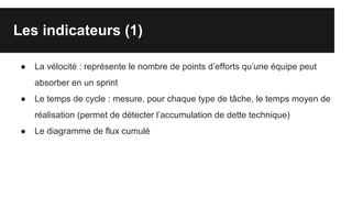 Les indicateurs (1)
● La vélocité : représente le nombre de points d’efforts qu’une équipe peut
absorber en un sprint
● Le temps de cycle : mesure, pour chaque type de tâche, le temps moyen de
réalisation (permet de détecter l’accumulation de dette technique)
● Le diagramme de flux cumulé
 