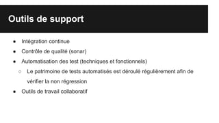 Outils de support
● Intégration continue
● Contrôle de qualité (sonar)
● Automatisation des test (techniques et fonctionnels)
○ Le patrimoine de tests automatisés est déroulé régulièrement afin de
vérifier la non régression
● Outils de travail collaboratif
 