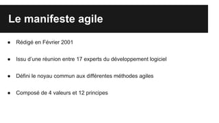 Le manifeste agile
● Rédigé en Février 2001
● Issu d’une réunion entre 17 experts du développement logiciel
● Défini le noyau commun aux différentes méthodes agiles
● Composé de 4 valeurs et 12 principes
 