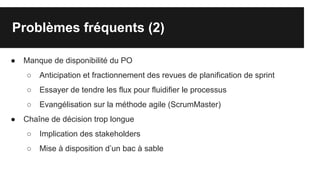 Problèmes fréquents (2)
● Manque de disponibilité du PO
○ Anticipation et fractionnement des revues de planification de sprint
○ Essayer de tendre les flux pour fluidifier le processus
○ Evangélisation sur la méthode agile (ScrumMaster)
● Chaîne de décision trop longue
○ Implication des stakeholders
○ Mise à disposition d’un bac à sable
 