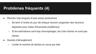 Problèmes fréquents (4)
● Réunion trop longues et pas assez productives
○ Se tenir à l’ordre du jour de chaque réunion (organiser des réunions
séparées pour traiter d'éventuels problèmes)
○ Si les estimations sont trop chronophages, les User stories ne sont pas
claires
● Goulots d’étranglement
○ Limiter le nombre de tâches en cours par état
 