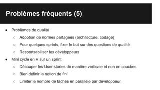 Problèmes fréquents (5)
● Problèmes de qualité
○ Adoption de normes partagées (architecture, codage)
○ Pour quelques sprints, fixer le but sur des questions de qualité
○ Responsabiliser les développeurs
● Mini cycle en V sur un sprint
○ Découper les User stories de manière verticale et non en couches
○ Bien définir la notion de fini
○ Limiter le nombre de tâches en parallèle par développeur
 